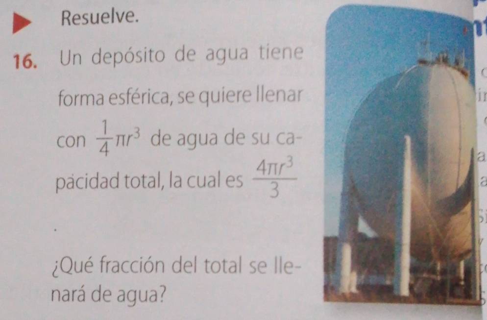 Resuelve. 
16. Un depósito de agua tiene 
forma esférica, se quiere llenar 
in 
con  1/4 π r^3 de agua de su ca- 
pacidad total, la cual es  4π r^3/3 
a 
: 
¿Qué fracción del total se lle- 
nará de agua?