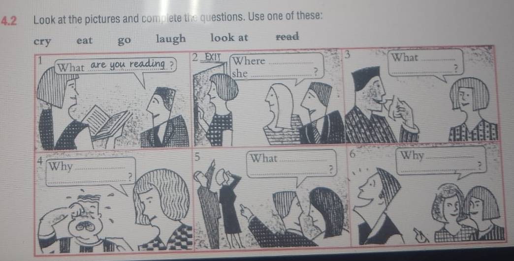 4.2 Look at the pictures and complete the questions. Use one of these: 
cry eat go laugh look at read 
What_ 
_? 
6 
What Why_ 
__, 
_? 
. )