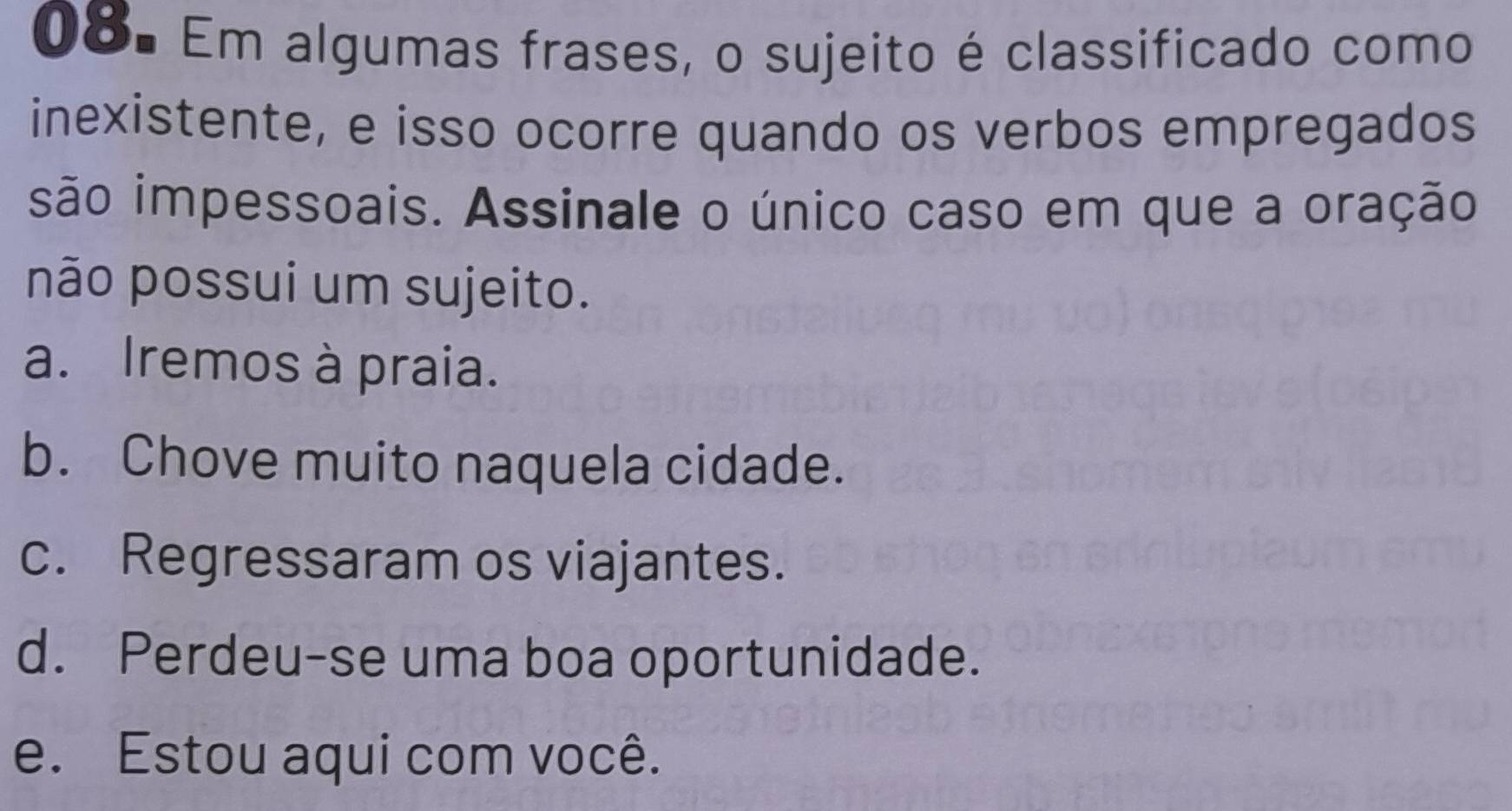 Em algumas frases, o sujeito é classificado como
inexistente, e isso ocorre quando os verbos empregados
são impessoais. Assinale o único caso em que a oração
não possui um sujeito.
a. Iremos à praia.
b. Chove muito naquela cidade.
c. Regressaram os viajantes.
d. Perdeu-se uma boa oportunidade.
e. Estou aqui com você.