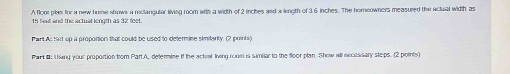 A floor plan for a new home shows a rectangular living room with a width of 2 inches and a length of 3.6 inches. The homeowners measured the actual width as
15 feet and the actual length as 32 feet. 
Part A: Set up a proportion that could be used to determine similarity. (2 points) 
Part B: Using your proportion from Part A, determine if the actual living room is similar to the floor plan. Show all necessary steps. (2 points)