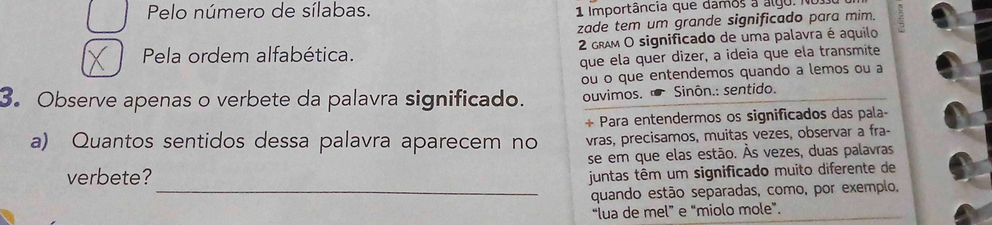 Pelo número de sílabas. 
1 Importância que damos a algo. No s 
zade tem um grande significado para mim. 
Pela ordem alfabética. 2 gRAM O significado de uma palavra é aquilo 
que ela quer dizer, a ideia que ela transmite 
ou o que entendemos quando a lemos ou a 
3. Observe apenas o verbete da palavra significado. 
ouvimos. ' Sinôn.: sentido. 
+ Para entendermos os significados das pala- 
a) Quantos sentidos dessa palavra aparecem no vras, precisamos, muitas vezes, observar a fra- 
verbete? se em que elas estão. Às vezes, duas palavras 
juntas têm um significado muito diferente de 
_quando estão separadas, como, por exemplo, 
“lua de mel” e “miolo mole”.