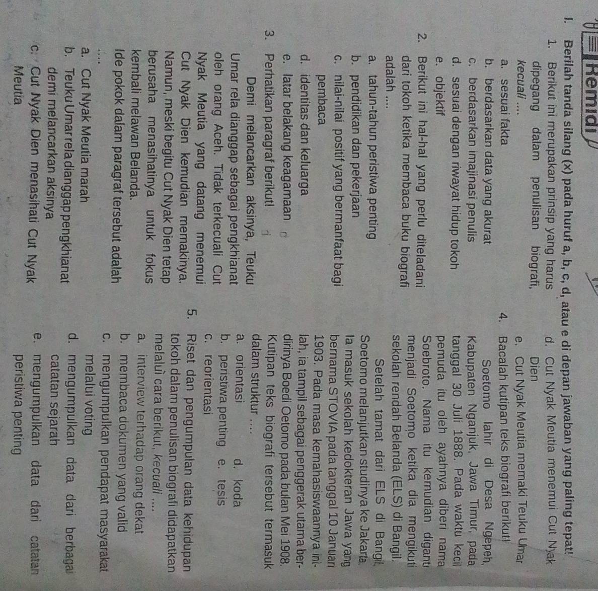 Remidi
I. Berilah tanda silang (x) pada huruf a, b, c, d, atau e di depan jawaban yang paling tepat!
1. Berikut ini merupakan prinsip yang harus d. Cut Nyak Meutia menemui Cut Nyak
dipegang dalam penulisan biografi, Dien
kecuali .... e. Cut Nyak Meutia memaki Teuku Umar
a. sesuai fakta
4. Bacalah kutipan teks biografi berikut!
b. berdasarkan data yang akurat Soetomo lahir di Desa Ngepeh
c. berdasarkan imajinasi penulis  Kabupaten Nganjuk, Jawa Timur, pada
d. sesuai dengan riwayat hidup tokoh tanggal 30 Juli 1888. Pada waktu kecil
e. objektif pemuda itu oleh ayahnya diberi nama
2. Berikut ini hal-hal yang perlu diteladani Soebroto, Nama itu kemudian digant
menjadi Soetomo ketika dia mengikuti
dari tokoh ketika membaca buku biografi sekolah rendah Belanda (ELS) di Bangil.
adalah ....
a. tahun-tahun peristiwa penting
Setelah tamat dari ELS di Bangil,
Soetomo melanjutkan studinya ke Jakart
b. pendidikan dan pekerjaan la masuk sekolah kedokteran Jawa yang
c. nilai-nilai positif yang bermanfaat bagi bernama STOVIA pada tanggal 10 Januan
pembaca 1903. Pada masa kemahasiswaannya ini-
d. identitas dan keluarga lah, ia tampil sebagai penggerak utama ber-
e. latar belakang keagamaan dirinya Boedi Oetomo pada bulan Mei 1908.
3. Perhatikan paragraf berikut! Kutipan teks biografi tersebut termasuk
Demi melancarkan aksinya, Teuku
dalam struktur ....
a. orientasi d. koda
Umar rela dianggap sebagai pengkhianat b. peristiwa penting
oleh orang Aceh. Tidak terkecuali Cut e. tesis
c. reorientasi
Nyak Meutia yang datang menemui 5. Riset dan pengumpulan data kehidupan
Cut Nyak Dien kemudian memakinya. tokoh dalam penulisan biografi didapatkan
Namun, meski begitu Cut Nyak Dien tetap melaluì cara berikut, kecuali ....
berusaha menasihatinya untuk fokus a. interview terhadap orang dekat
kembali melawan Belanda.
b. membaca dokumen yang valid
Ide pokok dalam paragraf tersebut adalah
c. mengumpulkan pendapat masyarakat
a. Cut Nyak Meutia marah
melalui voting
b. Teuku Umar rela dianggap pengkhianat d. mengumpulkan data dari berbagai
demi melancarkan aksinya catatan sejarah
c. Cut Nyak Dien menasihati Cut Nyak e. mengumpulkan data dari catatan
Meutia peristiwa penting