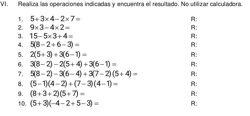 Realiza las operaciones indicadas y encuentra el resultado. No utilizar calculadora. 
1. 5+3* 4-2* 7= R: 
2. 9* 3-4* 2= R: 
3. 15-5* 3+4= R: 
4. 5(8-2+6-3)= R: 
5. 2(5+3)+3(6-1)= R: 
6. 3(8-2)-2(5+4)+3(6-1)= R: 
7. 5(8-2)-3(6-4)+3(7-2)(5+4)= R: 
8. (5-1)(4-2)+(7-3)(4-1)= R: 
9. (8+3+2)(5+7)= R: 
10. (5+3)(-4-2+5-3)= R: