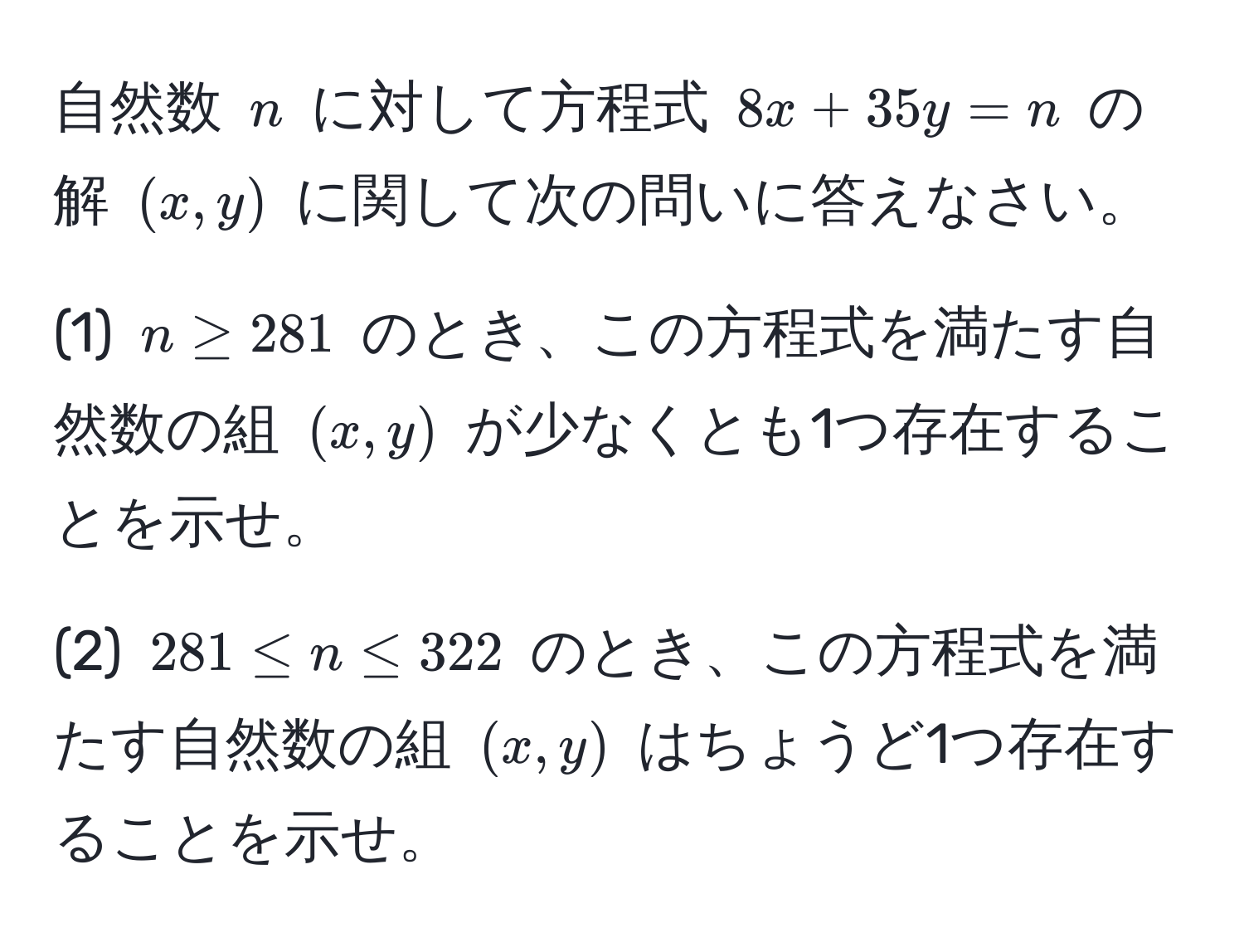 自然数 $n$ に対して方程式 $8x + 35y = n$ の解 $(x, y)$ に関して次の問いに答えなさい。

(1) $n ≥ 281$ のとき、この方程式を満たす自然数の組 $(x, y)$ が少なくとも1つ存在することを示せ。

(2) $281 ≤ n ≤ 322$ のとき、この方程式を満たす自然数の組 $(x, y)$ はちょうど1つ存在することを示せ。