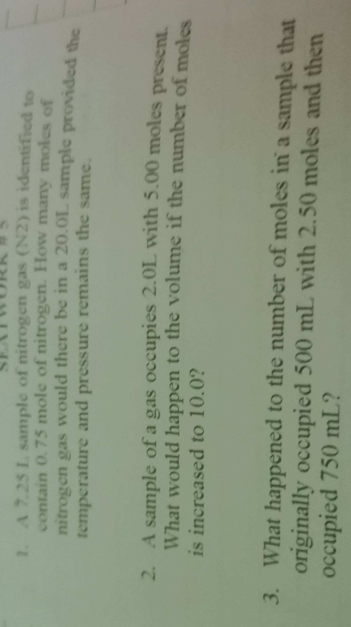 A 725 L sample of nitrogen gas (N2) is identified to 
contain 0.75 mole of nitrogen. How many moles of 
nitrogen gas would there be in a 20.0L sample provided the 
temperature and pressure remains the same. 
2. A sample of a gas occupies 2.0L with 5.00 moles present. 
What would happen to the volume if the number of moles 
is increased to 10.0? 
3. What happened to the number of moles in a sample that 
originally occupied 500 mL with 2.50 moles and then 
occupied 750 mL?