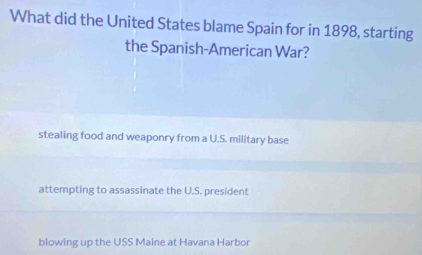 What did the United States blame Spain for in 1898, starting
the Spanish-American War?
stealing food and weaponry from a U.S. military base
attempting to assassinate the U.S. president
blowing up the USS Maine at Havana Harbor