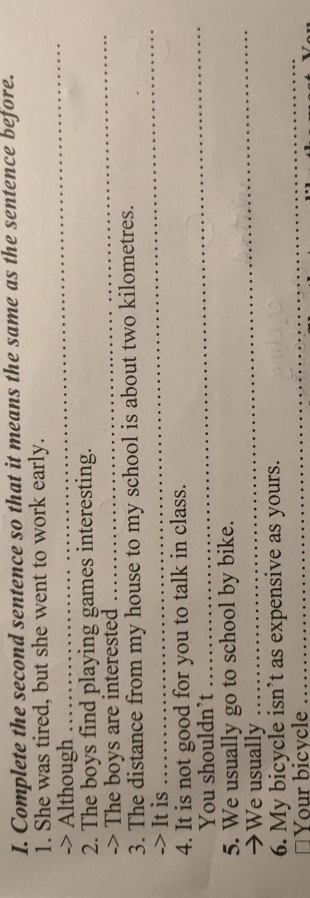 Complete the second sentence so that it means the same as the sentence before. 
1. She was tired, but she went to work early. 
-> Although 
_ 
2. The boys find playing games interesting. 
-> The boys are interested 
_ 
3. The distance from my house to my school is about two kilometres. 
-> It is 
_ 
_ 
4. It is not good for you to talk in class. 
You shouldn’t 
_ 
5. We usually go to school by bike. 
→We usually 
6. My bicycle isn’t as expensive as yours. 
≌Your bicycle 
_