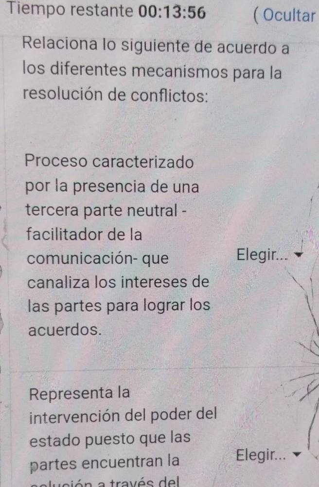 Tiempo restante 00:13:56 ( Ocultar 
Relaciona lo siguiente de acuerdo a 
los diferentes mecanismos para la 
resolución de conflictos: 
Proceso caracterizado 
por la presencia de una 
tercera parte neutral - 
facilitador de la 
comunicación- que Elegir... 
canaliza los intereses de 
las partes para lograr los 
acuerdos. 
Representa la 
intervención del poder del 
estado puesto que las 
partes encuentran la 
Elegir... 
usión a través del