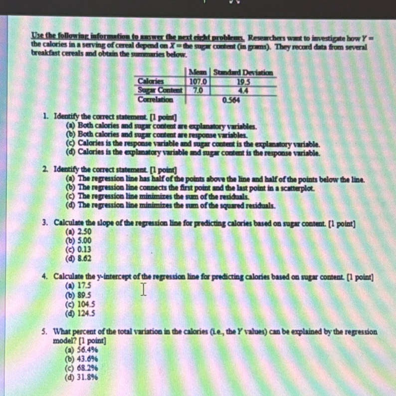 Use the following information to answer the next eight problems. Researchers want to investigate how Y=
the calories in a serving of cereal depend on X= the sugar content (in grams). They record data from several
breakfast cereals and obtain the summaries below.
1. Identify the correct statement. [1 point]
(a) Both calories and sugar content are explanatory variables.
(b) Both calories and sugar content are response variables.
(c) Calories is the response variable and sugar content is the explanatory variable.
(d) Calories is the explanatory variable and sugar content is the response variable.
2. Identify the correct statement. [1 point]
(a) The regression line has half of the points above the line and half of the points below the line.
(b) The regression line connects the first point and the last point in a scatterplot.
(c) The regression line minimizes the sum of the residuals.
(d) The regression line minimizes the sum of the squared residuals.
3. Calculate the slope of the regression line for predicting calories based on sugar content. [1 point]
(a) 2.50
(b) 5.00
(c) 0.13
(d) 8.62
4. Calculate the y-intercept of the regression line for predicting calories based on sugar content. [1 point]
(a) 17.5
(b) 89.5
(c) 104.5
(d) 124.5
5. What percent of the total variation in the calories (i.e., the Y values) can be explained by the regression
model? [1 point]
(a) 56.4%
(b) 43.6%
(c) 68.2%
(d) 31.8%