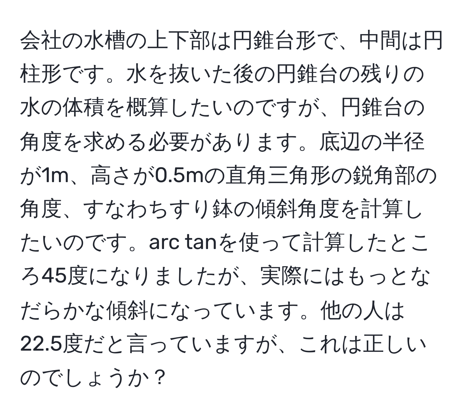 会社の水槽の上下部は円錐台形で、中間は円柱形です。水を抜いた後の円錐台の残りの水の体積を概算したいのですが、円錐台の角度を求める必要があります。底辺の半径が1m、高さが0.5mの直角三角形の鋭角部の角度、すなわちすり鉢の傾斜角度を計算したいのです。arc tanを使って計算したところ45度になりましたが、実際にはもっとなだらかな傾斜になっています。他の人は22.5度だと言っていますが、これは正しいのでしょうか？