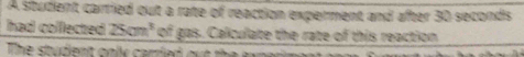 A student carried out a rate of reaction experment and after 30 seconds
had colfected 25cm^3 of gas. Calculate the rate of this reaction 
The studient onlly carried out te