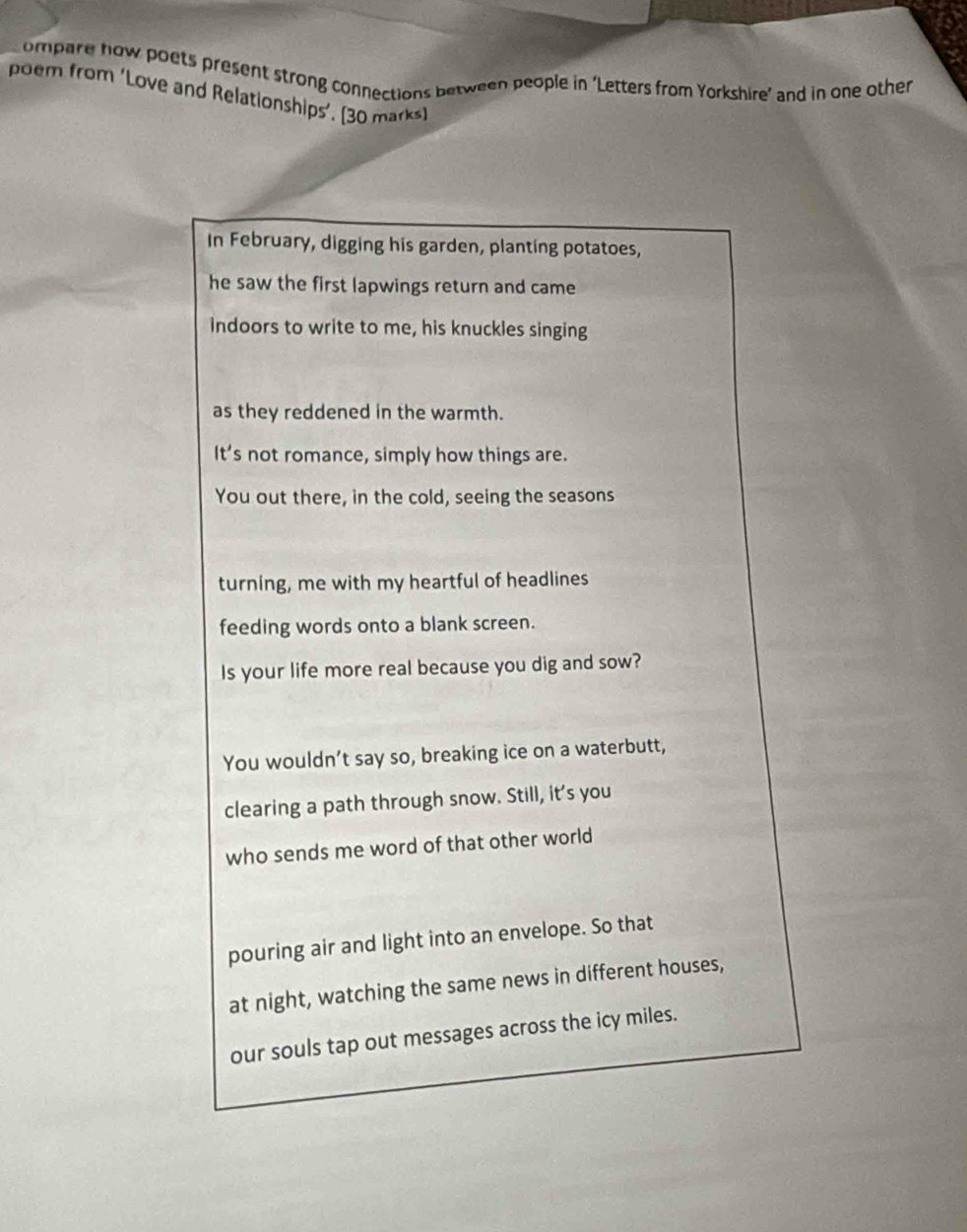 ompare how poets present strong connections between people in ‘Letters from Yorkshire’ and in one other 
poem from 'Love and Relationships'. (30 marks) 
In February, digging his garden, planting potatoes, 
he saw the first lapwings return and came 
indoors to write to me, his knuckles singing 
as they reddened in the warmth. 
It’s not romance, simply how things are. 
You out there, in the cold, seeing the seasons 
turning, me with my heartful of headlines 
feeding words onto a blank screen. 
Is your life more real because you dig and sow? 
You wouldn’t say so, breaking ice on a waterbutt, 
clearing a path through snow. Still, it's you 
who sends me word of that other world 
pouring air and light into an envelope. So that 
at night, watching the same news in different houses, 
our souls tap out messages across the icy miles.