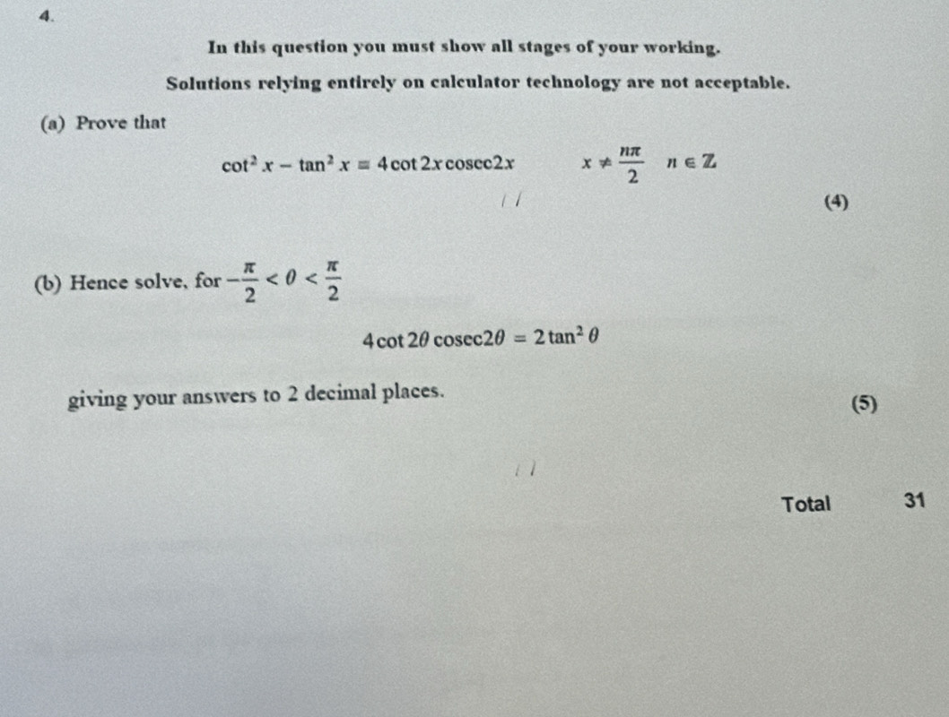 In this question you must show all stages of your working. 
Solutions relying entirely on calculator technology are not acceptable. 
(a) Prove that
cot^2x-tan^2x=4cot 2xcosec 2x x!=  nπ /2 n∈ Z
(4) 
(b) Hence solve, for - π /2 
4cot 2θ cosec 2θ =2tan^2θ
giving your answers to 2 decimal places. (5) 
Total 31