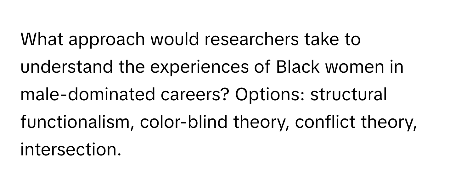 What approach would researchers take to understand the experiences of Black women in male-dominated careers? Options: structural functionalism, color-blind theory, conflict theory, intersection.