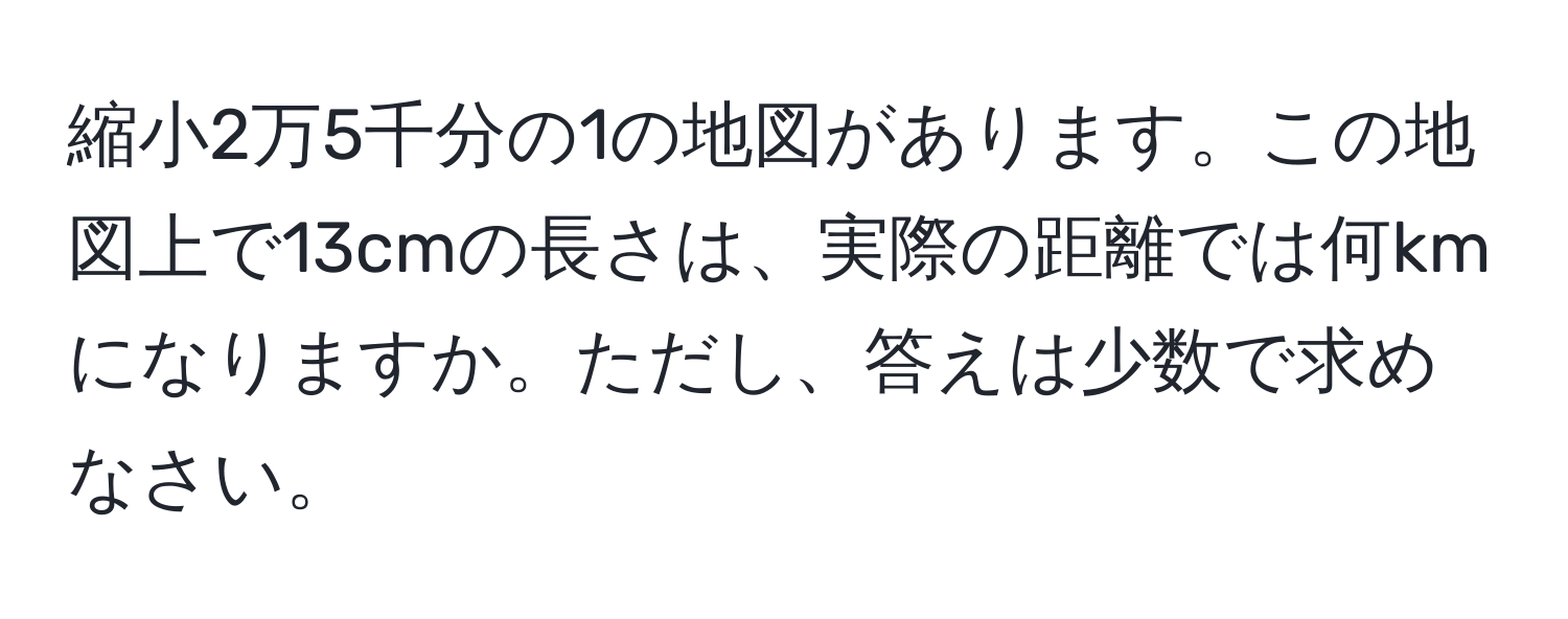 縮小2万5千分の1の地図があります。この地図上で13cmの長さは、実際の距離では何kmになりますか。ただし、答えは少数で求めなさい。