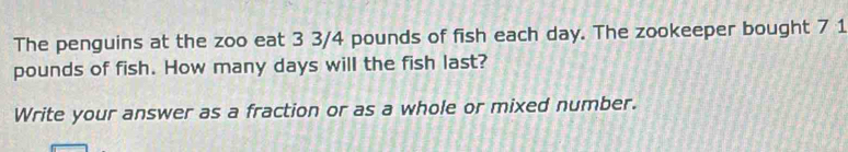 The penguins at the zoo eat 3 3/4 pounds of fish each day. The zookeeper bought 7 1
pounds of fish. How many days will the fish last? 
Write your answer as a fraction or as a whole or mixed number.