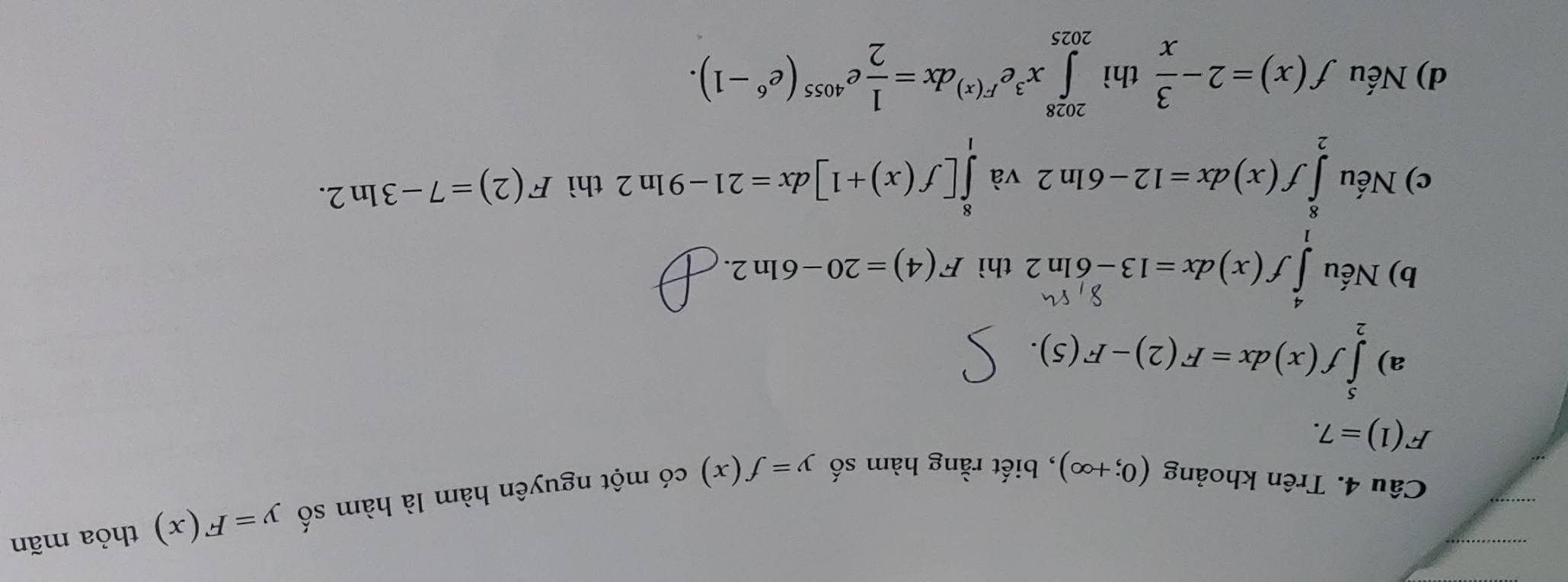 Trên khoảng (0;+∈fty ) , biết rằng hàm số y=f(x) có một nguyên hàm là hàm số
y=F(x) thỏa mãn
F(1)=7.
a) ∈tlimits _2^(5f(x)dx=F(2)-F(5).
b) Nếu ∫ S(x) & x=13-6ln2 thì F(4)=20-6ln 2.
c) Nếu ∈tlimits _2^8f(x)dx=12-6ln 2 và ∈tlimits _1^8[f(x)+1]dx=21-9ln 2 thì F(2)=7-3ln 2.
d) Nếu f(x)=2-frac 3)x thì ∈tlimits _(2025)^(2028)x^3e^(F(x))dx= 1/2 e^(4055)(e^6-1).