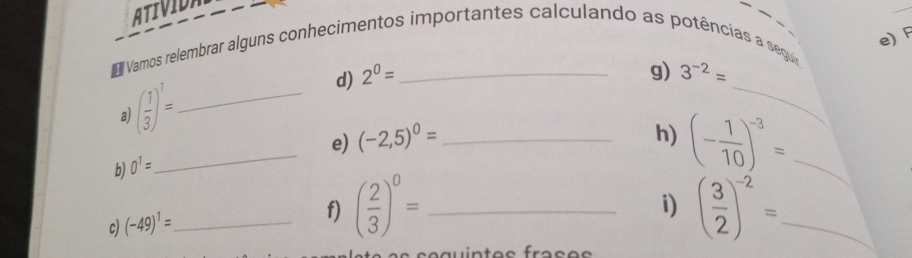 ATIVIDA 
_ 
e)F 
Vamos relembrar alguns conhecimentos importantes calculando as potências a seguir. 
d) 2^0= _ 
g) 3^(-2)=
a) ( 1/3 )^1= _ 
_ 
_ 
e) (-2,5)^0= _ 
h) (- 1/10 )^-3= _ 
b) 0^1=
i) 
c) (-49)^1= _ 
f) ( 2/3 )^0= _ ( 3/2 )^-2= _