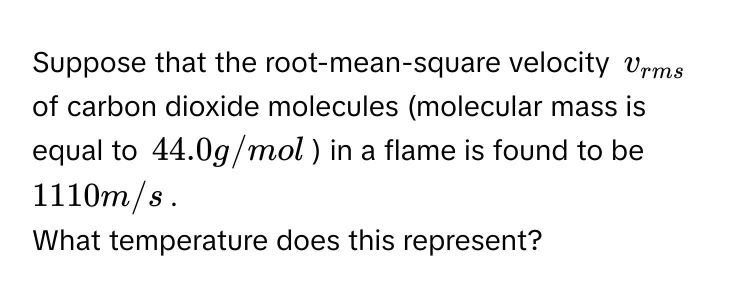 Suppose that the root-mean-square velocity $v_rms$ of carbon dioxide molecules (molecular mass is equal to 44.0 g/mol) in a flame is found to be 1110 m/s. 
What temperature does this represent?