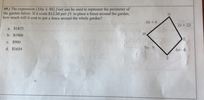 #9.) The expression (10x+90) feet can be used to represent the perimeter of
the garden below. If it costs $12.50 per ft. to place a fence around the garden,
how much will it cost to put a fence around the whole garden?
a. $1875
b. $1900
c. $900
d. $1654