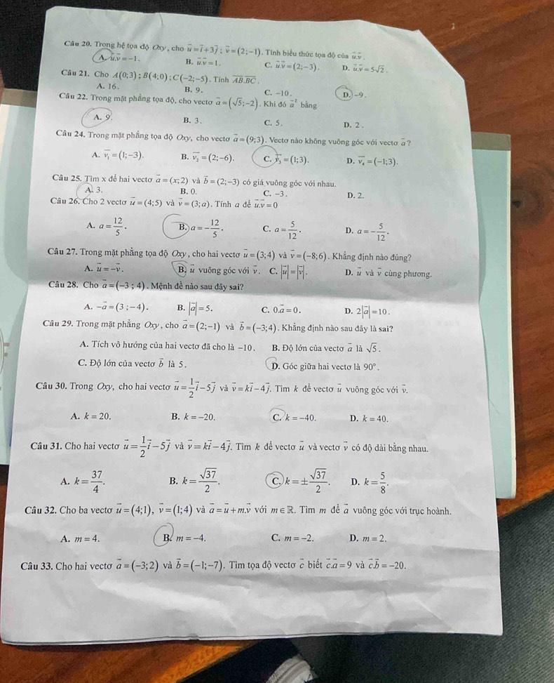 Trong hệ tọa độ Oxy , cho vector u=vector i+3vector j;vector v=(2;-1). Tính biểu thức tọa độ của overline u.overline v
A u· v=-1. B. vector u.vector v=1. C. vector u.vector v=(2;-3). D. vector u.vector v=5sqrt(2).
Câu 21. Cho A(0;3);B(4;0);C(-2;-5). Tính overline AB.overline BC.
A. 16 . B. 9. C. -10 
Câu 22. Trong mặt phầng tọa độ, cho vecto vector a=(sqrt(5);-2). Khi đó vector a^((-1) bàng D. -9
A. 9 B. 3 . C. 5 . D. 2 .
Câu 24. Trong mặt phẳng tọa độ Oxy, cho vectơ vector a)=(9;3).  Vectơ nào không vuông góc với vectơ a ?
A. overline v_1=(1;-3). B. overline v_2=(2;-6). C. F_3=(1;3). D. overline v_4=(-1;3).
Câu 25. Tìm x để hai vectơ vector a=(x;2) và vector b=(2;-3) có giá vuông góc với nhau
A. 3. B. 0. C. -3 .
Câu 26. Cho 2 vecto vector u=(4;5) và vector v=(3;a) Tính a đề vector u.overline v=0 D. 2.
A. a= 12/5 . B. a=- 12/5 · C. a= 5/12 . D. a=- 5/12 .
Câu 27. Trong mặt phẳng tọa độ Oxy , cho hai vectơ vector u=(3;4) và overline v=(-8;6). Khẳng định nào đúng?
A. vector u=-vector v. Bn vuông góc với v. ^to  C. |vector u|=|vector v|. D. 1 và overline v cùng phương.
Câu 28. Cho vector a=(-3;4). Mệnh đề nào sau đây sai?
A. -vector a=(3;-4). B. |vector a|=5. C. 0.vector a=0. D. 2|vector a|=10.
Câu 29. Trong mặt phẳng Oxy , cho vector a=(2;-1) và vector b=(-3;4). Khẳng định nào sau đây là sai?
A. Tích vô hướng của hai vectơ đã cho là −10. B. Độ lớn của vectơ # là sqrt(5).
C. Độ lớn của vectơ vector b là 5. D. Góc giữa hai vectơ là 90°.
Câu 30. Trong Oxy, cho hai vecto vector u= 1/2 vector i-5vector j và vector v=kvector i-4vector j T. Tim k đề vectơ # vuông góc với v.
A. k=20. B. k=-20. C. k=-40. D. k=40.
Câu 31. Cho hai vecto vector u= 1/2 vector i-5vector j và vector v=kvector i-4vector j Tìm k để vectơ vector u và vectơ v có độ dài bằng nhau.
A. k= 37/4 . B. k= sqrt(37)/2 . C. k=±  sqrt(37)/2 . D. k= 5/8 .
Câu 32. Cho ba vectơ vector u=(4;1),vector v=(1;4) và vector a=vector u+mvector v với m∈ R. Tìm m đề 7 vuông góc với trục hoành.
A. m=4. B. m=-4. C. m=-2. D. m=2.
Câu 33. Cho hai vectơ vector a=(-3;2) và vector b=(-1;-7). Tìm tọa độ vectơ ở biết vector c.vector a=9 và vector cvector b=-20.