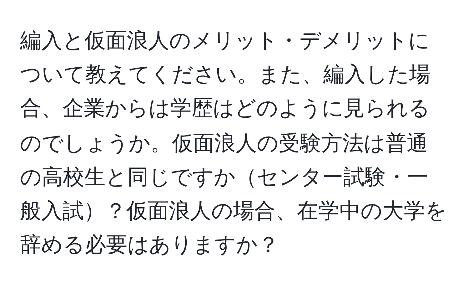 編入と仮面浪人のメリット・デメリットについて教えてください。また、編入した場合、企業からは学歴はどのように見られるのでしょうか。仮面浪人の受験方法は普通の高校生と同じですかセンター試験・一般入試？仮面浪人の場合、在学中の大学を辞める必要はありますか？