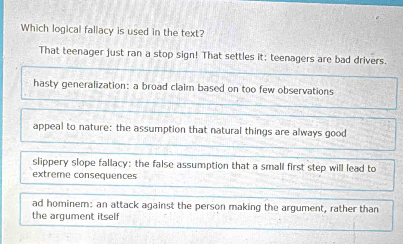 Which logical fallacy is used in the text?
That teenager just ran a stop sign! That settles it: teenagers are bad drivers.
hasty generalization: a broad claim based on too few observations
appeal to nature: the assumption that natural things are always good
slippery slope fallacy: the false assumption that a small first step will lead to
extreme consequences
ad hominem: an attack against the person making the argument, rather than
the argument itself