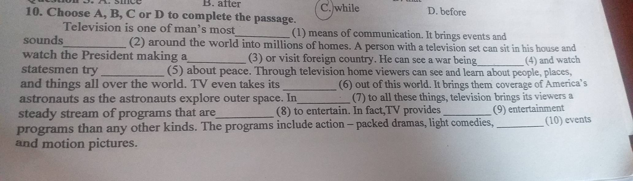 B. after C. while D. before
10. Choose A, B, C or D to complete the passage.
Television is one of man’s most_ (1) means of communication. It brings events and
sounds_ (2) around the world into millions of homes. A person with a television set can sit in his house and
watch the President making a_ (3) or visit foreign country. He can see a war being _(4) and watch
statesmen try _(5) about peace. Through television home viewers can see and learn about people, places,
and things all over the world. TV even takes its _(6) out of this world. It brings them coverage of America’s
astronauts as the astronauts explore outer space. In_ (7) to all these things, television brings its viewers a
steady stream of programs that are_ (8) to entertain. In fact,TV provides_
(9) entertainment
programs than any other kinds. The programs include action - packed dramas, light comedies,_
(10) events
and motion pictures.