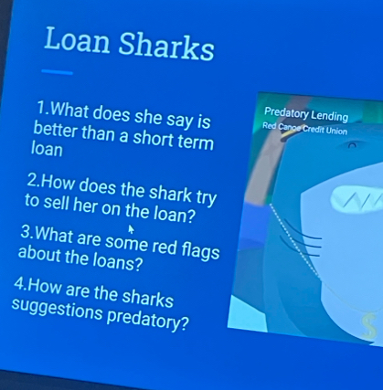 Loan Sharks 
Predatory Lending 
1.What does she say is Red Cange Credit Union 
better than a short term 
loan 
2.How does the shark try 
to sell her on the loan? 
3.What are some red flags 
about the loans? 
4.How are the sharks 
suggestions predatory?