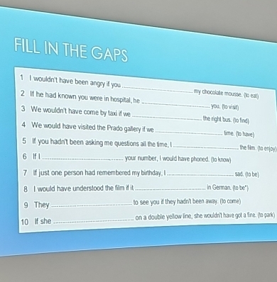 FILL IN THE GAPS 
1 I wouldn't have been angry if you _my chocolatle mousse. (to eat) 
2 If he had known you were in hospital, he _you. (to visit) 
3 We wouldn't have come by taxi if we _the right bus. (to find) 
4 We would have visited the Prado gallery if we _time. (to have) 
5 If you hadn't been asking me questions all the time, I _the film. (to enjoy) 
6 If I _your number, I would have phoned. (to know) 
7 If just one person had remembered my birthday, I _sad. (to be) 
8 I would have understood the film if it _in German. (to be") 
9 They _to see you if they hadn't been away. (to come) 
10 if she_ on a double yellow line, she wouldn't have got a fine. (to park)