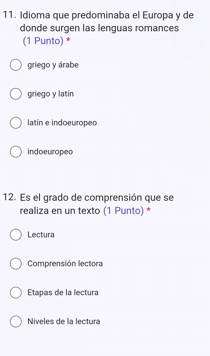 Idioma que predominaba el Europa y de
donde surgen las lenguas romances
(1 Punto) *
griego y árabe
griego y latín
latín e indoeuropeo
indoeuropeo
12. Es el grado de comprensión que se
realiza en un texto (1 Punto) *
Lectura
Comprensión lectora
Etapas de la lectura
Niveles de la lectura