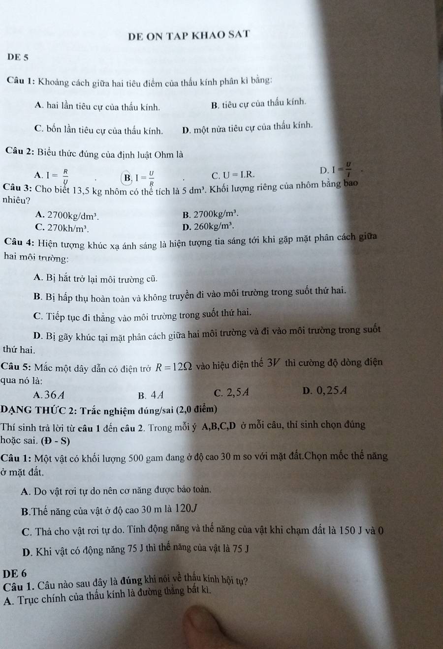 DE ON TAP KHAO SAT
DE 5
Câu 1: Khoảng cách giữa hai tiêu điểm của thấu kính phân kì bằng:
A. hai lần tiêu cự của thấu kính. B. tiêu cự của thấu kính.
C. bốn lần tiêu cự của thấu kính. D. một nửa tiêu cự của thấu kính.
Câu 2: Biểu thức đúng của định luật Ohm là
A. I= R/y  I= U/R 
B.
C. U=I.R.
D. I= U/I .
Câu 3: Cho biết 13,5 kg nhôm có thể tích là 5dm^3 *. Khối lượng riêng của nhôm bằng bao
nhiêu?
A. 2700kg/dm^3. B. 2700kg/m^3.
C. 270kh/m^3. D. 260kg/m^3.
Câu 4: Hiện tượng khúc xạ ánh sáng là hiện tượng tia sáng tới khi gặp mặt phân cách giữa
hai môi trường:
A. Bị hắt trở lại môi trường cũ.
B. Bị hấp thụ hoàn toàn và không truyền đi vào môi trường trong suốt thứ hai.
C. Tiếp tục đi thẳng vào môi trường trong suốt thứ hai.
D. Bị gãy khúc tại mặt phân cách giữa hai môi trường và đi vào môi trường trong suốt
thứ hai.
Câu 5: Mắc một dây dẫn có điện trở R=12Omega vào hiệu điện thế 3V thì cường độ dòng điện
qua nó là:
A. 36A B. 4A C. 2, 5 A D. 0,25A
DẠNG THỨC 2: Trắc nghiệm đúng/sai (2,0 điểm)
Thí sinh trả lời từ câu 1 đến câu 2. Trong mỗi ý A,B,C,D ở mỗi câu, thí sinh chọn đúng
hoặc sai. (Đ - S)
Câu 1: Một vật có khối lượng 500 gam đang ở độ cao 30 m so với mặt đất.Chọn mốc thế năng
ở mặt đất.
A. Do vật rơi tự do nên cơ năng được bảo toàn.
B.Thế năng của vật ở độ cao 30 m là 120J
C. Thả cho vật rơi tự do. Tính động năng và thế năng của vật khi chạm đất là 150 J và 0
D. Khi vật có động năng 75 J thì thể năng của vật là 75 J
DE 6
Câu 1. Câu nào sau đây là đúng khi nói về thầu kính hội tụ?
A. Trục chính của thấu kính là đường thẳng bất kì.