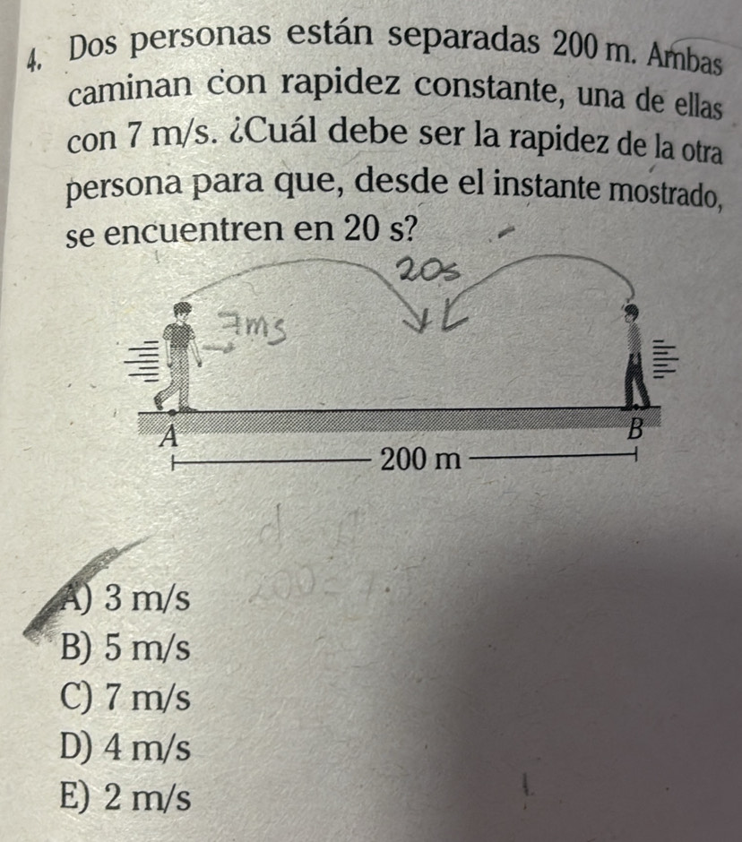 Dos personas están separadas 200 m. Ambas
caminan con rapidez constante, una de ellas
con 7 m/s. ¿Cuál debe ser la rapidez de la otra
persona para que, desde el instante mostrado,
se encuentren en 20 s?
A) 3 m/s
B) 5 m/s
C) 7 m/s
D) 4 m/s
E) 2 m/s