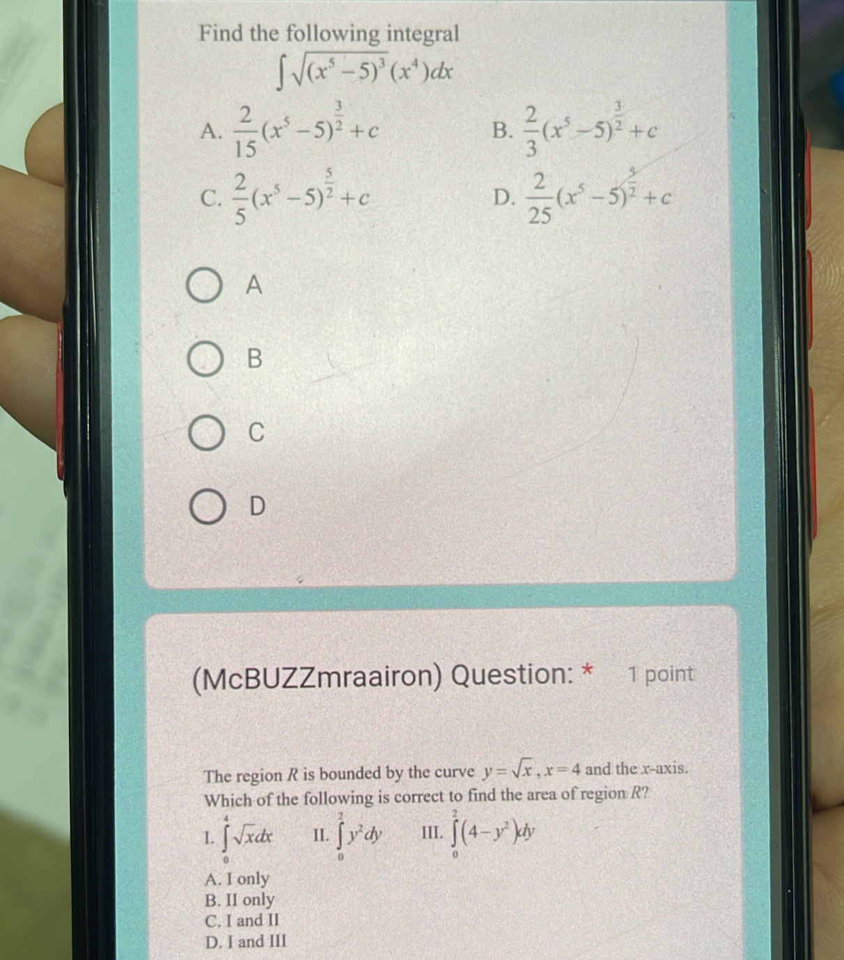 Find the following integral
∈t sqrt((x^5-5)^3)(x^4)dx
A.  2/15 (x^5-5)^ 3/2 +c B.  2/3 (x^5-5)^ 3/2 +c
C.  2/5 (x^5-5)^ 5/2 +c  2/25 (x^5-5)^ 5/2 +c
D.
A
B
C
D
(McBUZZmraairon) Question: * 1 point
The region R is bounded by the curve y=sqrt(x), x=4 and the x-axis.
Which of the following is correct to find the area of region R?
I. ∈tlimits _0^(4sqrt x)dx II. ∈tlimits _0^(2y^2)dy III. ∈tlimits _0^(2(4-y^2))dy
A. I only
B. II only
C. I and II
D. I and III