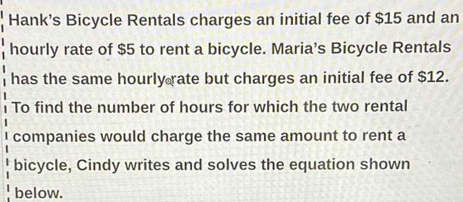 Hank's Bicycle Rentals charges an initial fee of $15 and an 
hourly rate of $5 to rent a bicycle. Maria’s Bicycle Rentals 
has the same hourly rate but charges an initial fee of $12. 
To find the number of hours for which the two rental 
companies would charge the same amount to rent a 
bicycle, Cindy writes and solves the equation shown 
below.