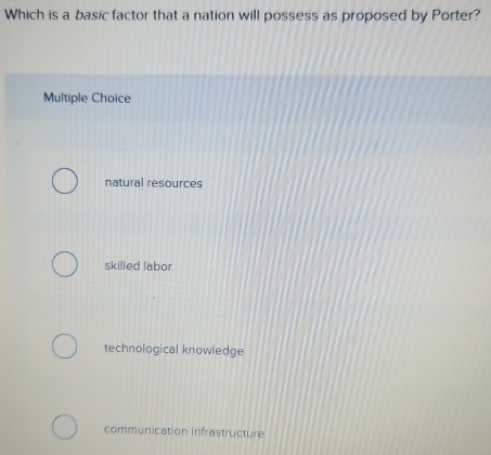 Which is a basic factor that a nation will possess as proposed by Porter?
Multiple Choice
natural resources
skilled labor
technological knowledge
communication infrastructure