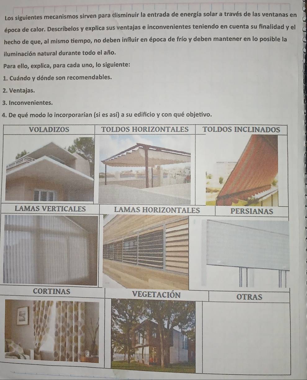 Los siguientes mecanismos sirven para disminuir la entrada de energía solar a través de las ventanas en
época de calor. Descríbelos y explica sus ventajas e inconvenientes teniendo en cuenta su finalidad y el
hecho de que, al mismo tiempo, no deben inñluir en época de frío y deben mantener en lo posible la
iluminación natural durante todo el año.
Para ello, explica, para cada uno, lo siguiente:
1. Cuándo y dónde son recomendables.
2. Ventajas.
3. Inconvenientes.
4. De qué modo lo incorporarían (si es así) a su edificio y con qué objetivo.
OLDOS HORIZONTALES TOLDOS INCLINADOS
LAMAS VERTICALES LAMAS HORIZONTALES PERSIANAS
CORTINAS VEGETACIÓN
OTRAS