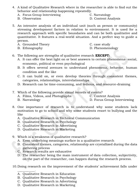 A kind of Qualitative Research where in the researcher is able to find out the
behavior and relationship happening repeatedly.
A. Focus Group Interviewing C. Narratology
B. Observation D. Content Analysis
5. An intensive analysis of an individual unit (such as person or community)
stressing development factors in relation to environment. It is used for a
research approach with specific boundaries and can be both qualitative and
quantitative. It features a real-world situation. And a perfect way to guide a
person.
A. Grounded Theory C. case study
B. Ethnography D. Phenomenology
6. The following are strengths of qualitative research EXCEPT:
A. It can offer the best light on or best answers to certain phenomena- social,
economic, political or even psychological
B. It offers several avenues to understand phenomena, behavior, human
condition and the like
C. It can build on, or even develop theories through consistent themes,
categories, relationships, interrelationships
D. Research can be time-consuming, and tedious, and resource-draining
7. Which of the following provide visual records of events?
A. Films, Videos, and Photographs C. Content Analysis
B. Narratology D. Focus Group Interviewing
8. One importance of research is to understand why some students lack
motivation to go to school and why some students resort to bullying and the
like
A. Qualitative Research in Technical Communication
B. Qualitative Research in Psychology
C. Qualitative Research in Advertising
D. Qualitative Research in Marketing
9. Which is a weakness of qualitative research?
A. Even underlying meanings surface in a qualitative research
B. Consistent themes, categories, relationship are crystallized during the data
gathering process
C. Research results are exhaustive
D. The researcher being the main instrument of data collection, subjectivity,
on the part of the researcher, can happen during the research process.
10.Doing research on the improvement of the students' achievement falls under
_
A. Qualitative Research in Education
B. Qualitative Research in Psychology
C. Qualitative Research in Advertising
D. Qualitative Research in Marketing