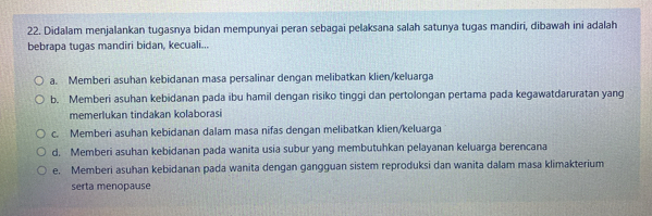 Didalam menjalankan tugasnya bidan mempunyai peran sebagai pelaksana salah satunya tugas mandiri, dibawah ini adalah
bebrapa tugas mandiri bidan, kecuali...
a. Memberi asuhan kebidanan masa persalinar dengan melibatkan klien/keluarga
b. Memberi asuhan kebidanan pada ibu hamil dengan risiko tinggi dan pertolongan pertama pada kegawatdaruratan yang
memerlukan tindakan kolaborasi
c. Memberi asuhan kebidanan dalam masa nifas dengan melibatkan klien/keluarga
d. Memberi asuhan kebidanan pada wanita usia subur yang membutuhkan pelayanan keluarga berencana
e. Memberi asuhan kebidanan pada wanita dengan gangguan sistem reproduksi dan wanita dalam masa klimakterium
serta menopause