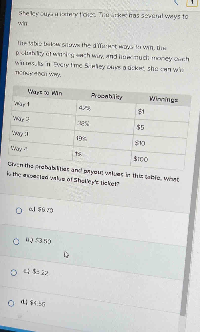 Shelley buys a lottery ticket. The ticket has several ways to
win.
The table below shows the different ways to win, the
probability of winning each way, and how much money each
win results in. Every time Shelley buys a ticket, she can win
money each way.
d payout values in this table, what
is the expected value of Shelley's ticket?
a.) $6.70
b.) $3.50
c.) $5.22
d.) $4.55