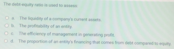 The debt-equity ratio is used to assess:
a. The liquidity of a company's current assets.
b. The profitability of an entity.
c. The efficiency of management in generating profit.
d. The proportion of an entity's financing that comes from debt compared to equity.