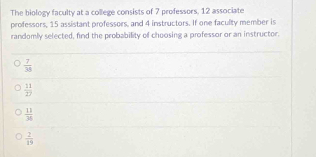 The biology faculty at a college consists of 7 professors, 12 associate
professors, 15 assistant professors, and 4 instructors. If one faculty member is
randomly selected, find the probability of choosing a professor or an instructor.
 7/38 
 11/27 
 11/38 
 2/19 