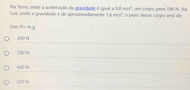 Na Terra, onde a aceleração da gravidade é igual a 9, 8m/s^2 , um corpo pesa 196 N. Na
Lua, onde a gravidade é de aproximadamente 1,6m/s^2 , o peso desse corpo será de:
Use: P=m.g
300 N
280 N
400 N
320 N