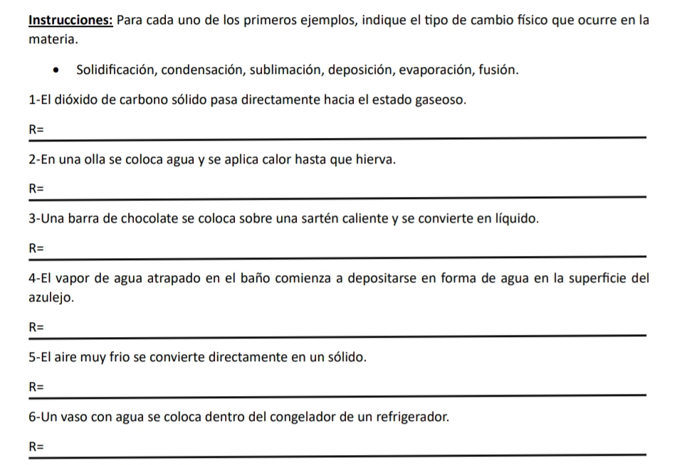 Instrucciones: Para cada uno de los primeros ejemplos, indique el tipo de cambio físico que ocurre en la 
materia. 
Solidificación, condensación, sublimación, deposición, evaporación, fusión. 
1-El dióxido de carbono sólido pasa directamente hacia el estado gaseoso.
R=
_ 
2-En una olla se coloca agua y se aplica calor hasta que hierva. 
_
R=
3-Una barra de chocolate se coloca sobre una sartén caliente y se convierte en líquido. 
_
R=
4-El vapor de agua atrapado en el baño comienza a depositarse en forma de agua en la superficie del 
azulejo.
R=
_ 
5-El aire muy frio se convierte directamente en un sólido. 
_
R=
_ 
6-Un vaso con agua se coloca dentro del congelador de un refrigerador.
R= _