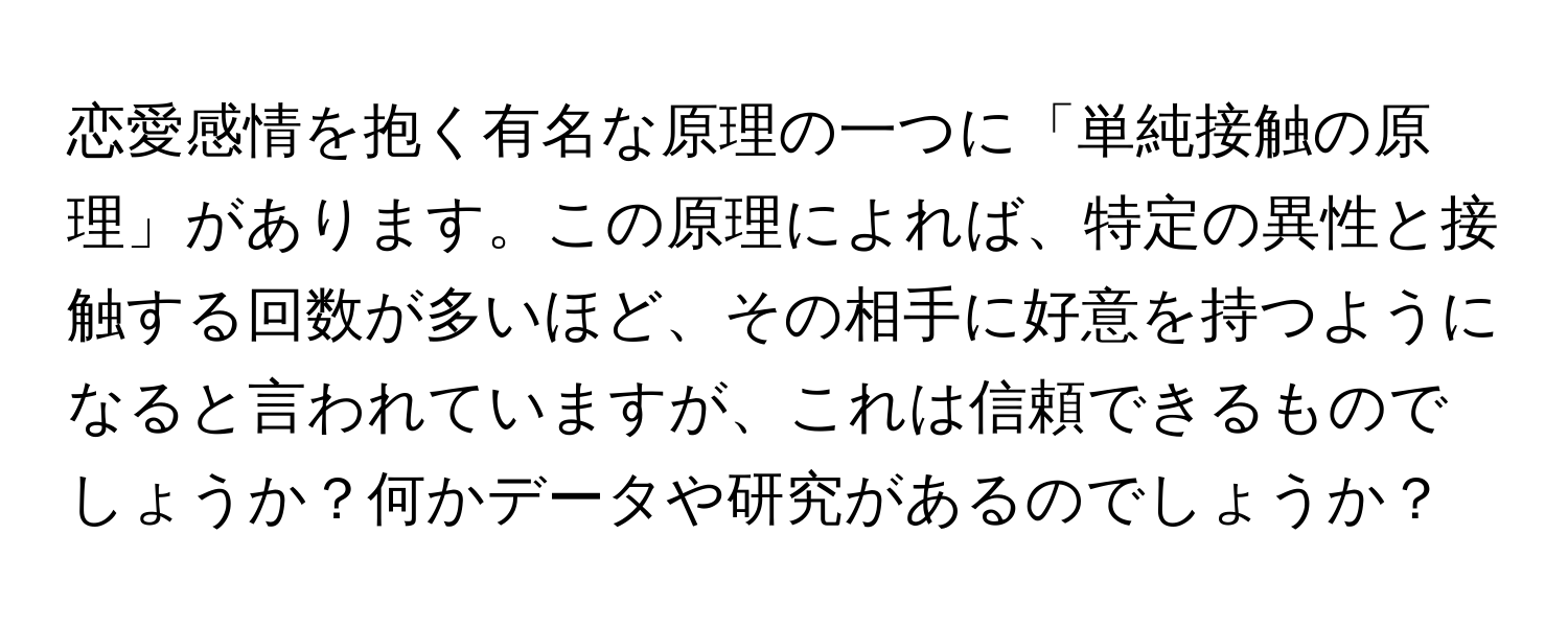 恋愛感情を抱く有名な原理の一つに「単純接触の原理」があります。この原理によれば、特定の異性と接触する回数が多いほど、その相手に好意を持つようになると言われていますが、これは信頼できるものでしょうか？何かデータや研究があるのでしょうか？