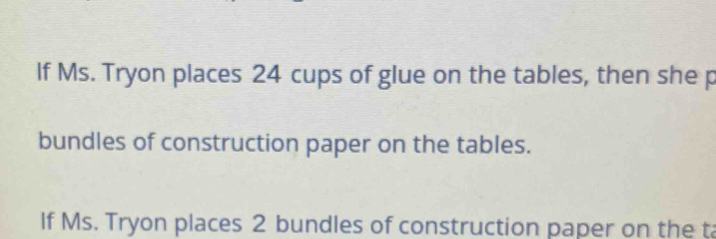 lf Ms. Tryon places 24 cups of glue on the tables, then she p 
bundles of construction paper on the tables. 
If Ms. Tryon places 2 bundles of construction paper on the ta