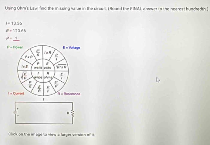 Using Ohm's Law, find the missing value in the circuit. (Round the FINAL answer to the nearest hundredth.)
I=13.36
R=120.66
P=
R
Click on the image to view a larger version of it.