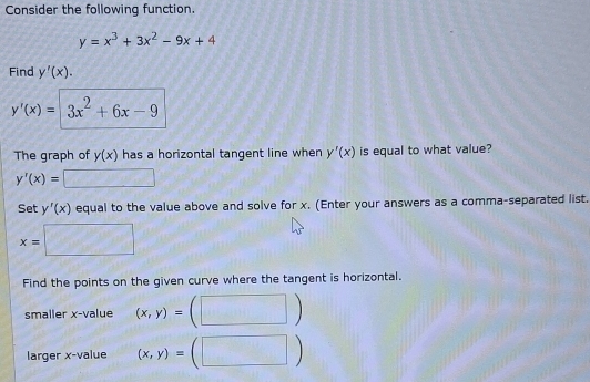 Consider the following function
y=x^3+3x^2-9x+4
Find y'(x).
y'(x)= 3x^2+6x-9
The graph of y(x) has a horizontal tangent line when y'(x) is equal to what value?
y'(x)=
Set y'(x) equal to the value above and solve for x. (Enter your answers as a comma-separated list.
x= =□°
Find the points on the given curve where the tangent is horizontal. 
smaller x -value (x,y)= ) 
larger x -value (x,y)= □  
)