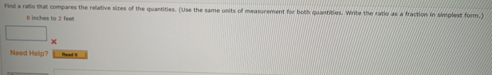 Find a ratio that compares the relative sizes of the quantities. (Use the same units of measurement for both quantities. Write the ratio as a fraction in simplest form.) 
B inches to 2 feet
× 
Need Help? Read it