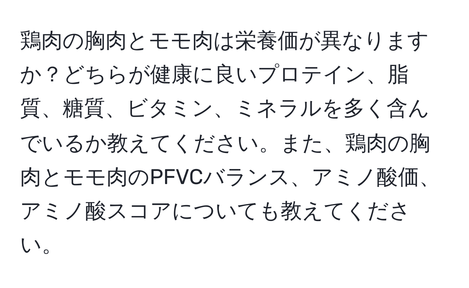 鶏肉の胸肉とモモ肉は栄養価が異なりますか？どちらが健康に良いプロテイン、脂質、糖質、ビタミン、ミネラルを多く含んでいるか教えてください。また、鶏肉の胸肉とモモ肉のPFVCバランス、アミノ酸価、アミノ酸スコアについても教えてください。